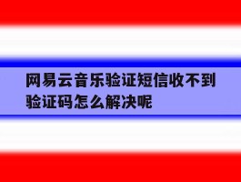关于网易云音乐验证短信收不到验证码怎么解决呢的信息