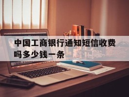 关于中国工商银行通知短信收费吗多少钱一条的信息