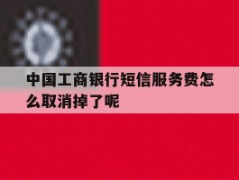 关于中国工商银行短信服务费怎么取消掉了呢的信息