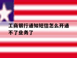 工商银行通知短信怎么开通不了业务了