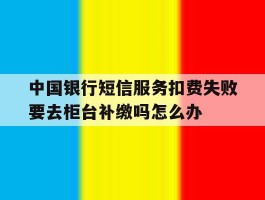 中国银行短信服务扣费失败要去柜台补缴吗怎么办的简单介绍