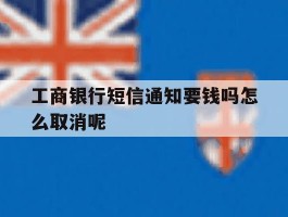 关于工商银行短信通知要钱吗怎么取消呢的信息