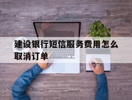建设银行短信服务费用怎么取消订单
