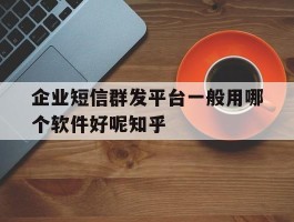 企业短信群发平台一般用哪个软件好呢知乎的简单介绍