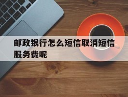 邮政银行怎么短信取消短信服务费呢