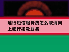 建行短信服务费怎么取消网上银行扣款业务的简单介绍
