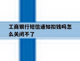 工商银行短信通知扣钱吗怎么关闭不了