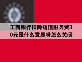 工商银行扣除短信服务费30元是什么意思呀怎么关闭的简单介绍