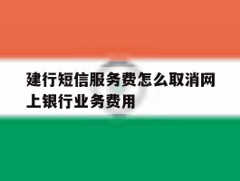 建行短信服务费怎么取消网上银行业务费用的简单介绍