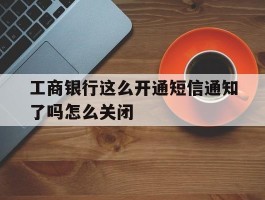 关于工商银行这么开通短信通知了吗怎么关闭的信息