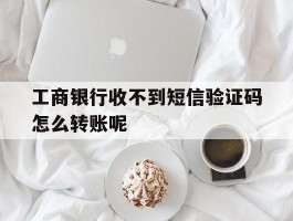工商银行收不到短信验证码怎么转账呢