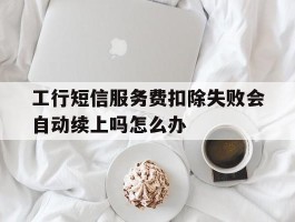 工行短信服务费扣除失败会自动续上吗怎么办的简单介绍